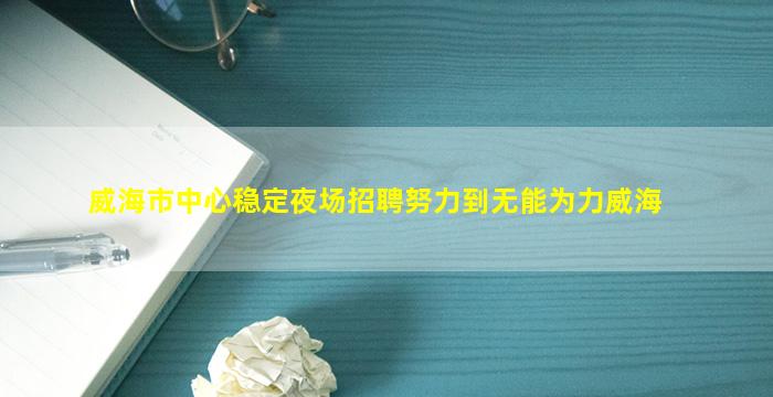 威海市中心稳定夜场招聘努力到无能为力威海